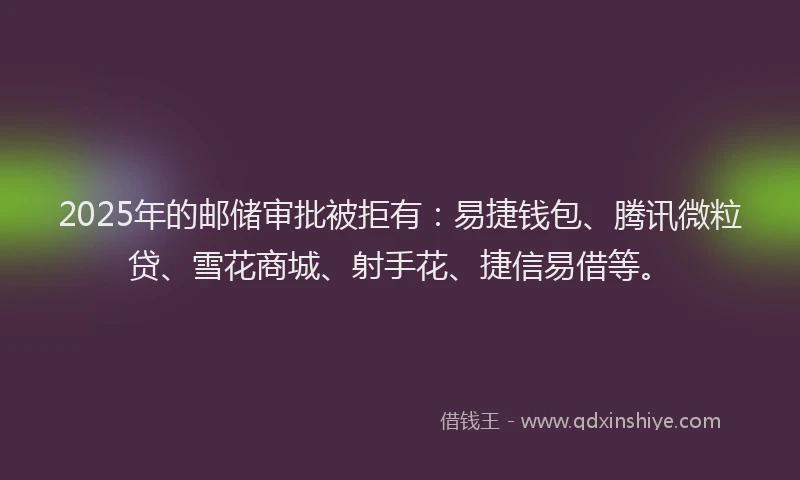 2025年的邮储审批被拒有：易捷钱包、腾讯微粒贷、雪花商城、射手花、捷信易借等。