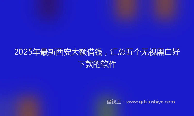 2025年最新西安大额借钱，汇总五个无视黑白好下款的软件