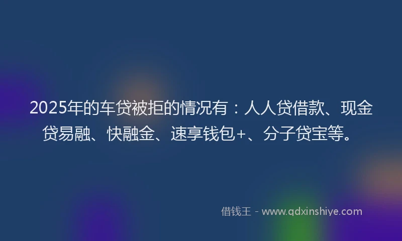 2025年的车贷被拒的情况有:人人贷借款、现金贷易融、快融金、速享钱包+、分子贷宝等。
