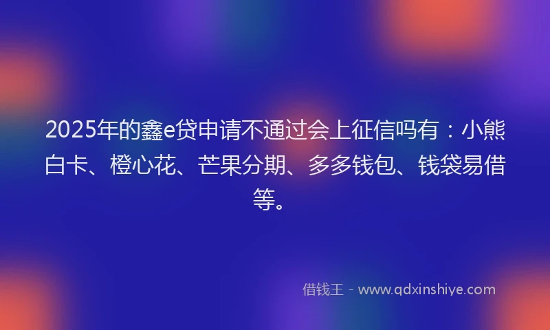 2025年的鑫e贷申请不通过会上征信吗有：小熊白卡、橙心花、芒果分期、多多钱包、钱袋易借等。