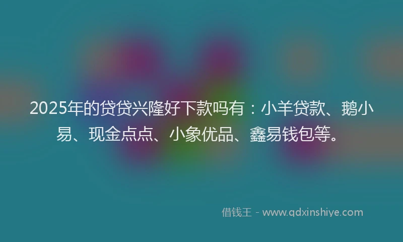 2025年的贷贷兴隆好下款吗有：小羊贷款、鹅小易、现金点点、小象优品、鑫易钱包等。