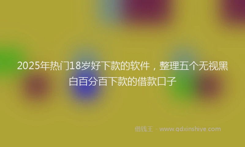 2025年热门18岁好下款的软件，整理五个无视黑白百分百下款的借款口子