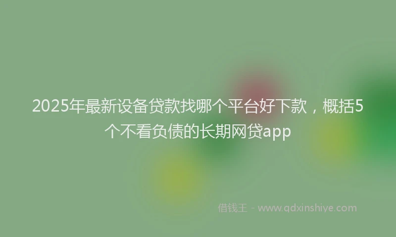 2025年最新设备贷款找哪个平台好下款，概括5个不看负债的长期网贷app