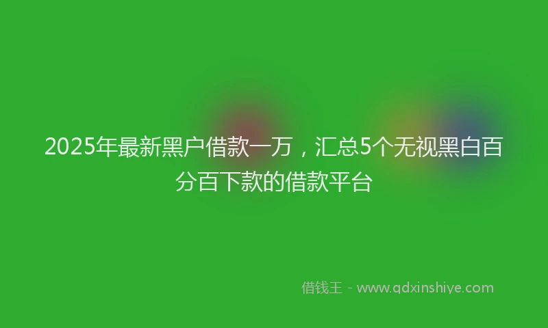 2025年最新黑户借款一万，汇总5个无视黑白百分百下款的借款平台