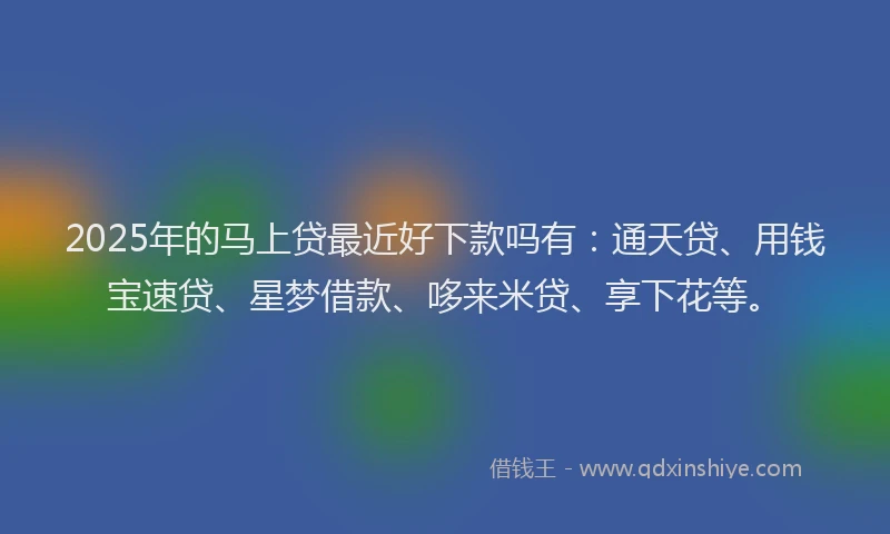 2025年的马上贷最近好下款吗有：通天贷、用钱宝速贷、星梦借款、哆来米贷、享下花等。