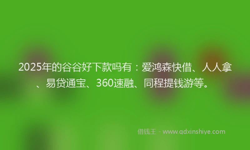 2025年的谷谷好下款吗有：爱鸿森快借、人人拿、易贷通宝、360速融、同程提钱游等。