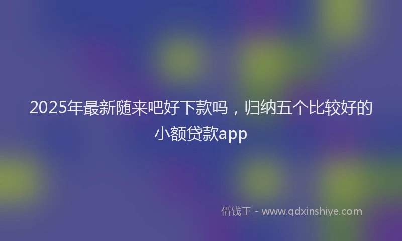 2025年最新随来吧好下款吗，归纳五个比较好的小额贷款app