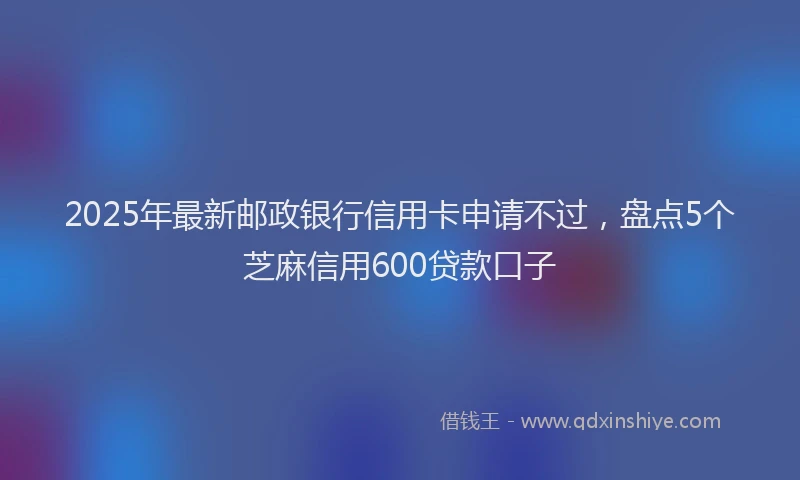 2025年最新邮政银行信用卡申请不过，盘点5个芝麻信用600贷款口子