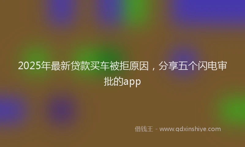 2025年最新贷款买车被拒原因，分享五个闪电审批的app
