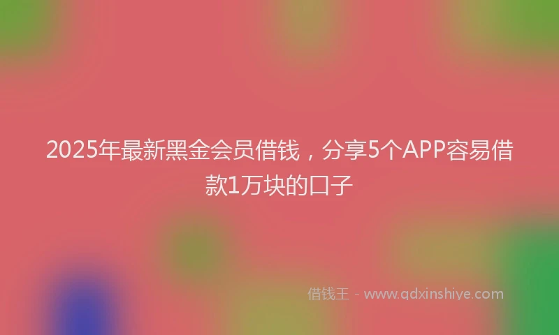2025年最新黑金会员借钱，分享5个APP容易借款1万块的口子