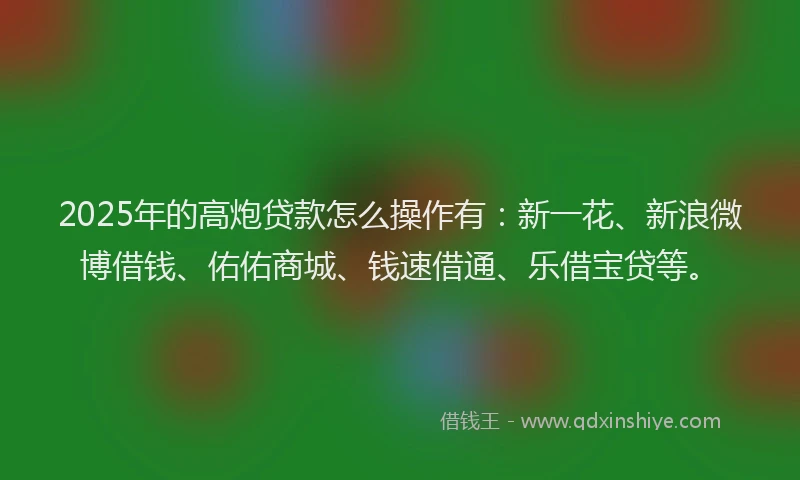 2025年的高炮贷款怎么操作有：新一花、新浪微博借钱、佑佑商城、钱速借通、乐借宝贷等。