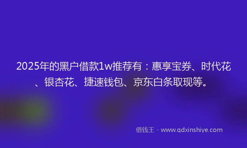 2025年的黑户借款1w推荐有：惠享宝券、时代花、银杏花、捷速钱包、京东白条取现等。