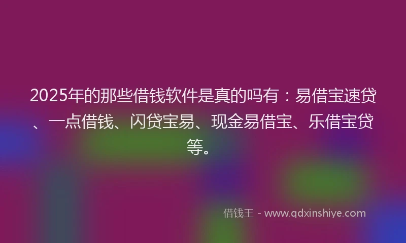 2025年的那些借钱软件是真的吗有：易借宝速贷、一点借钱、闪贷宝易、现金易借宝、乐借宝贷等。