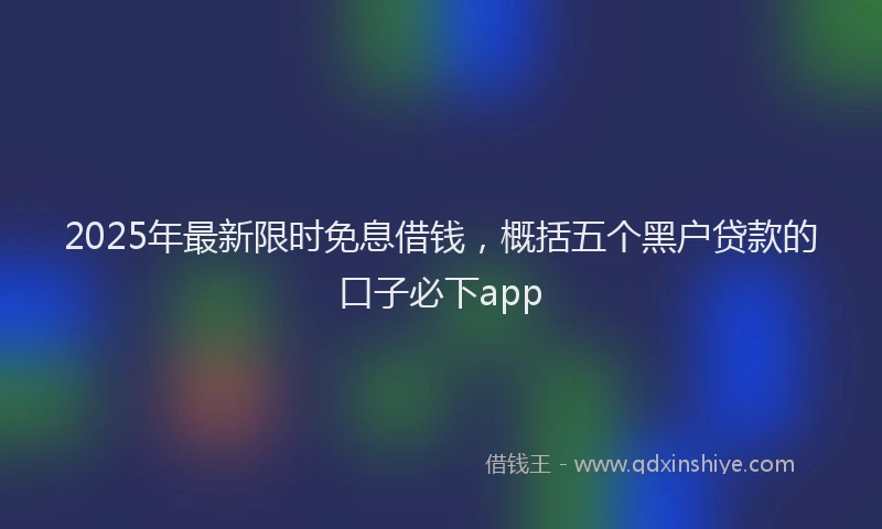 2025年最新限时免息借钱，概括五个黑户贷款的口子必下app