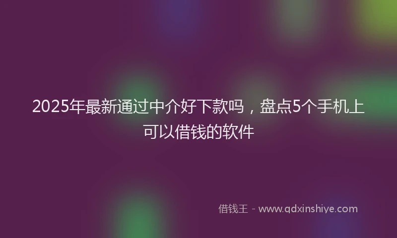 2025年最新通过中介好下款吗，盘点5个手机上可以借钱的软件