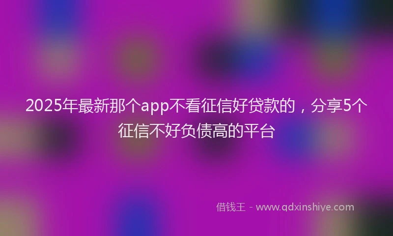 2025年最新那个app不看征信好贷款的，分享5个征信不好负债高的平台