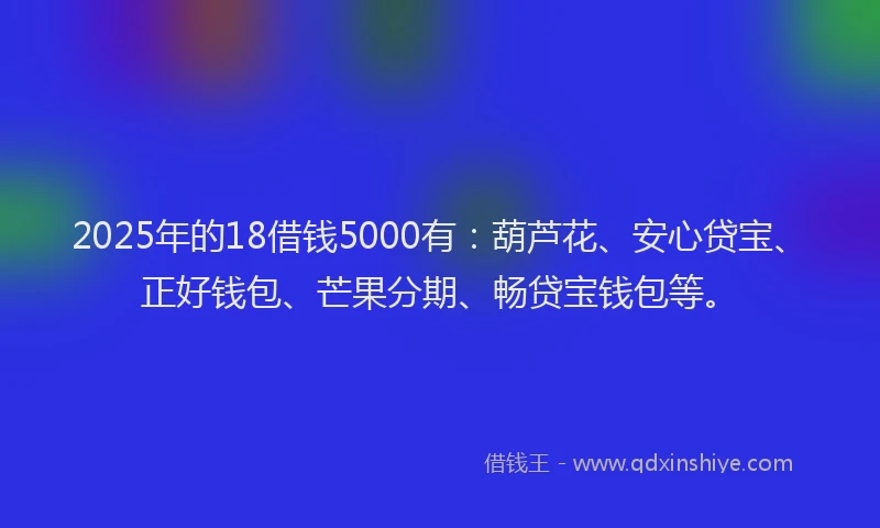 2025年的18借钱5000有：葫芦花、安心贷宝、正好钱包、芒果分期、畅贷宝钱包等。