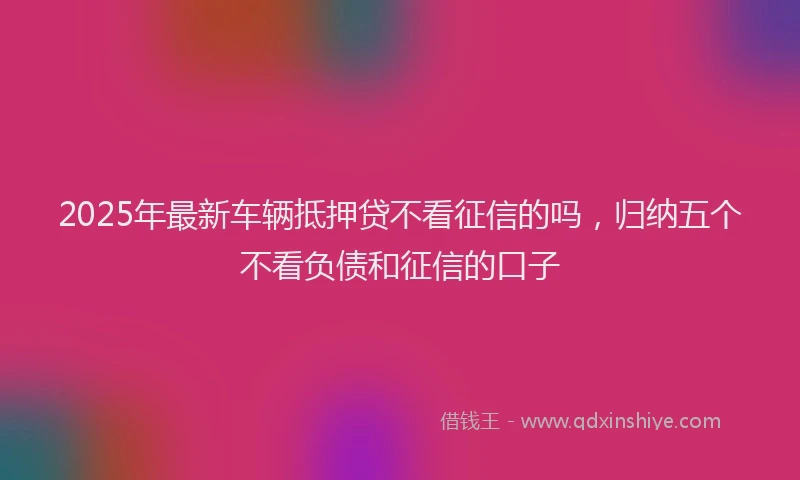 2025年最新车辆抵押贷不看征信的吗，归纳五个不看负债和征信的口子