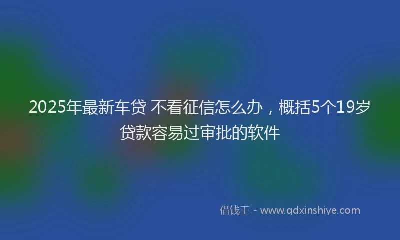 2025年最新车贷 不看征信怎么办，概括5个19岁贷款容易过审批的软件
