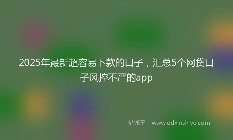 2025年最新超容易下款的口子，汇总5个网贷口子风控不严的app