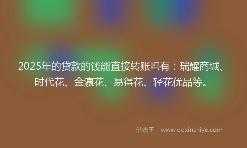 2025年的贷款的钱能直接转账吗有：瑞耀商城、时代花、金瀛花、易得花、轻花优品等。