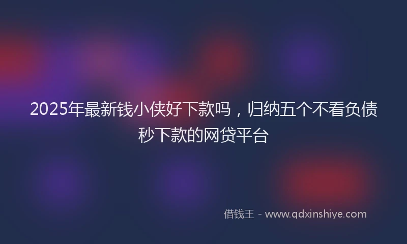 2025年最新钱小侠好下款吗，归纳五个不看负债秒下款的网贷平台