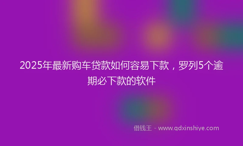 2025年最新购车贷款如何容易下款，罗列5个逾期必下款的软件