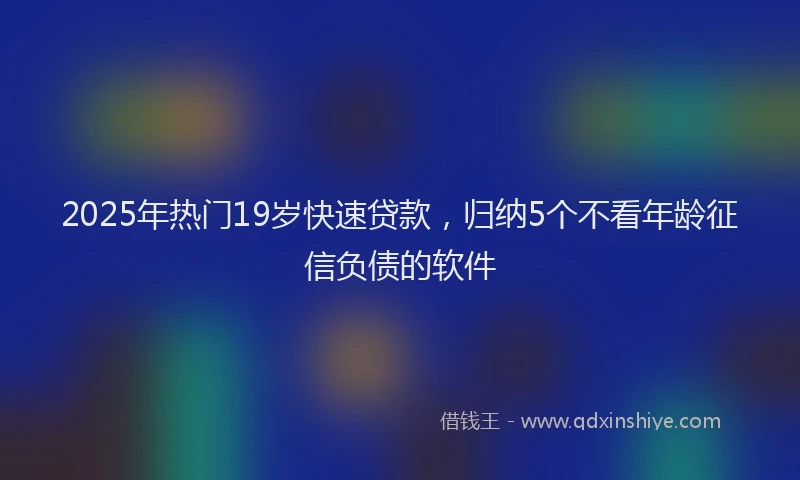 2025年热门19岁快速贷款，归纳5个不看年龄征信负债的软件