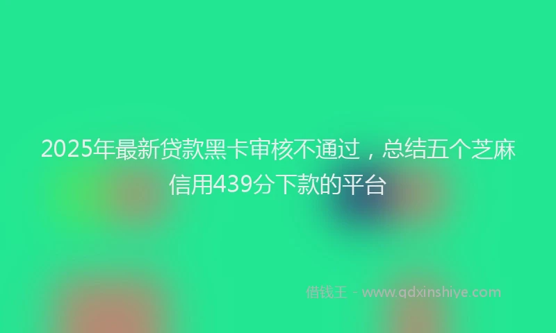 2025年最新贷款黑卡审核不通过，总结五个芝麻信用439分下款的平台