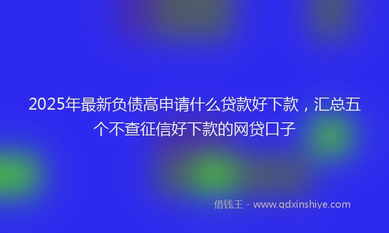 2025年最新负债高申请什么贷款好下款，汇总五个不查征信好下款的网贷口子