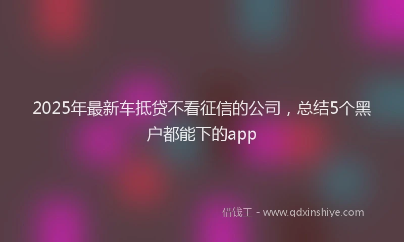 2025年最新车抵贷不看征信的公司，总结5个黑户都能下的app