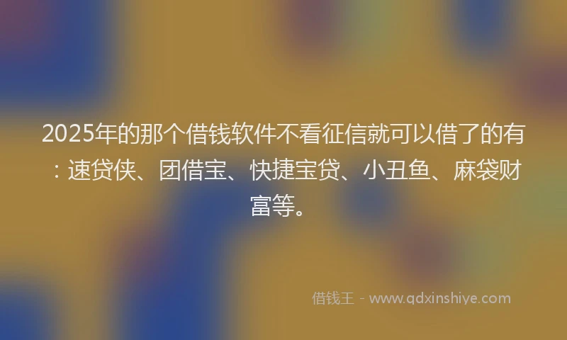 2025年的那个借钱软件不看征信就可以借了的有：速贷侠、团借宝、快捷宝贷、小丑鱼、麻袋财富等。