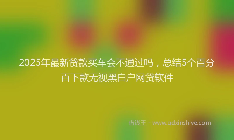 2025年最新贷款买车会不通过吗，总结5个百分百下款无视黑白户网贷软件