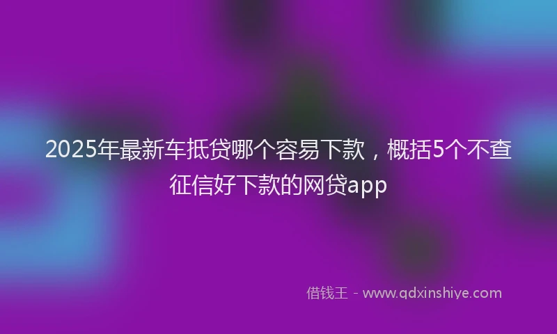 2025年最新车抵贷哪个容易下款，概括5个不查征信好下款的网贷app