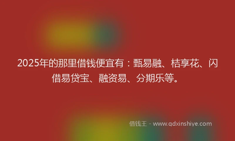 2025年的那里借钱便宜有：甄易融、桔享花、闪借易贷宝、融资易、分期乐等。