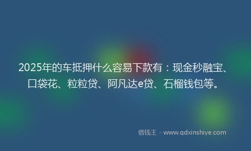 2025年的车抵押什么容易下款有：现金秒融宝、口袋花、粒粒贷、阿凡达e贷、石榴钱包等。