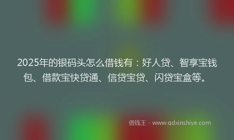 2025年的银码头怎么借钱有：好人贷、智享宝钱包、借款宝快贷通、信贷宝贷、闪贷宝盒等。