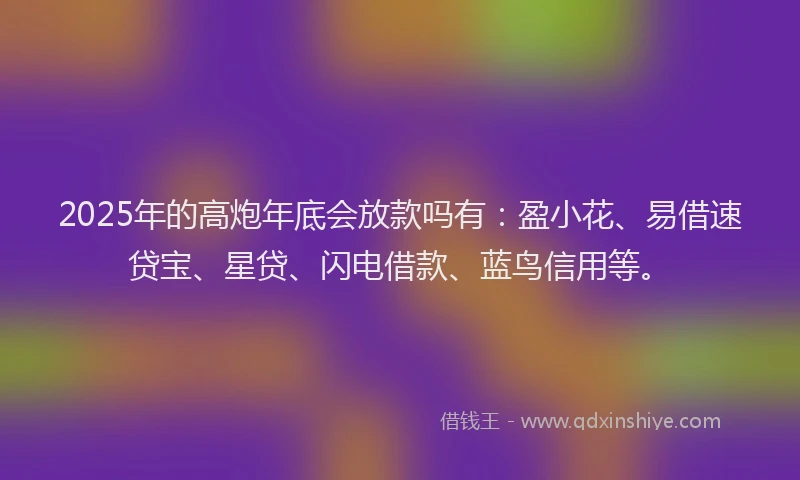 2025年的高炮年底会放款吗有：盈小花、易借速贷宝、星贷、闪电借款、蓝鸟信用等。