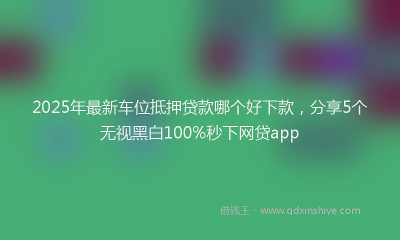 2025年最新车位抵押贷款哪个好下款，分享5个无视黑白100%秒下网贷app