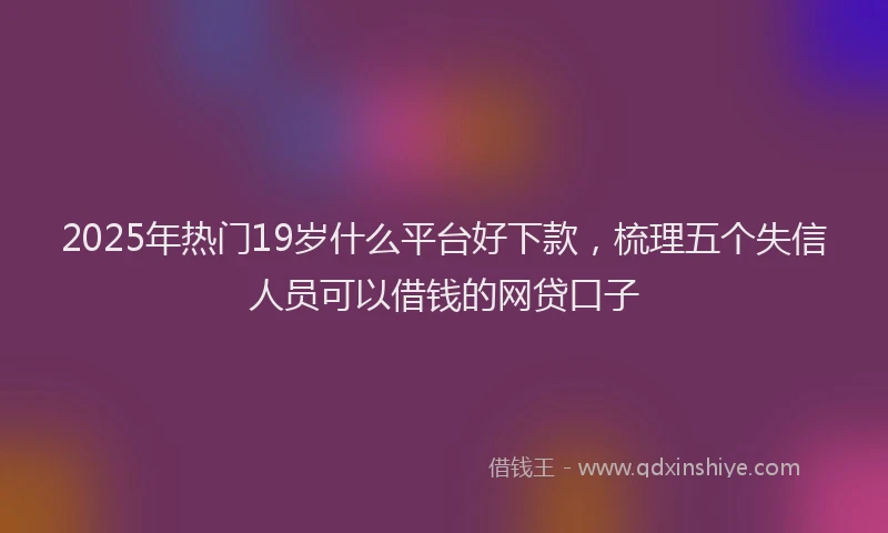 2025年热门19岁什么平台好下款，梳理五个失信人员可以借钱的网贷口子