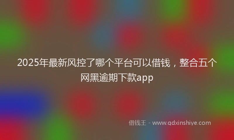 2025年最新风控了哪个平台可以借钱，整合五个网黑逾期下款app