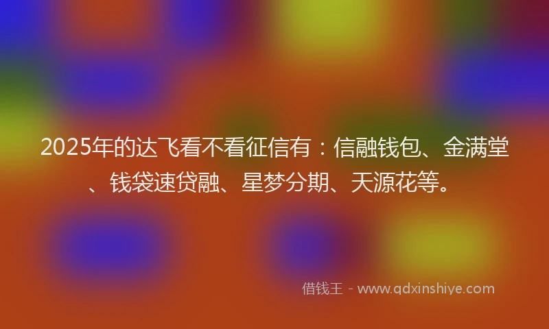 2025年的达飞看不看征信有：信融钱包、金满堂、钱袋速贷融、星梦分期、天源花等。