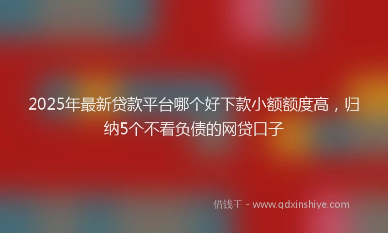 2025年最新贷款平台哪个好下款小额额度高，归纳5个不看负债的网贷口子