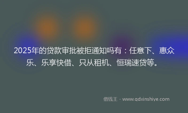 2025年的贷款审批被拒通知吗有：任意下、惠众乐、乐享快借、只从租机、恒瑞速贷等。