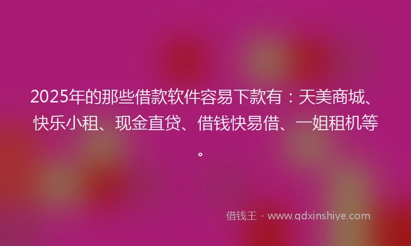 2025年的那些借款软件容易下款有：天美商城、快乐小租、现金直贷、借钱快易借、一姐租机等。