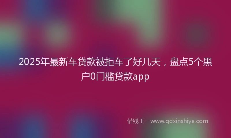 2025年最新车贷款被拒车了好几天，盘点5个黑户0门槛贷款app