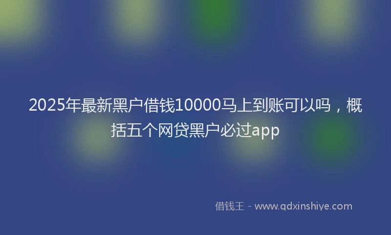 2025年最新黑户借钱10000马上到账可以吗，概括五个网贷黑户必过app