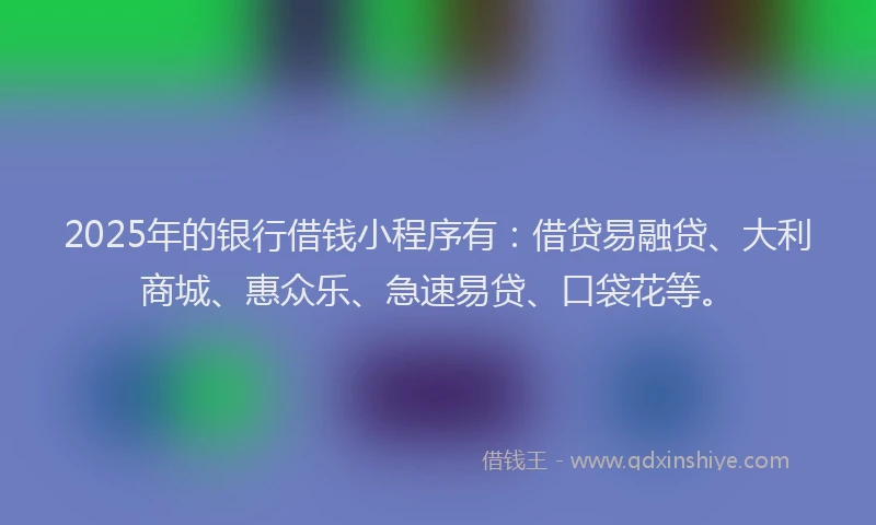 2025年的银行借钱小程序有：借贷易融贷、大利商城、惠众乐、急速易贷、口袋花等。
