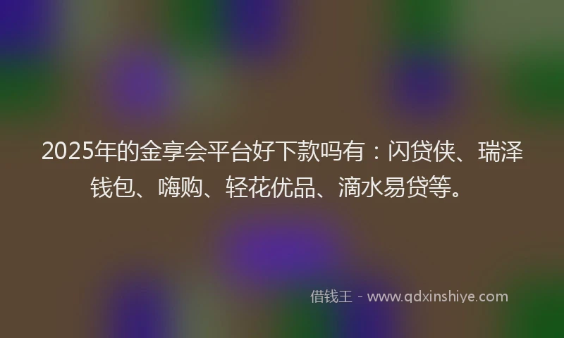 2025年的金享会平台好下款吗有：闪贷侠、瑞泽钱包、嗨购、轻花优品、滴水易贷等。