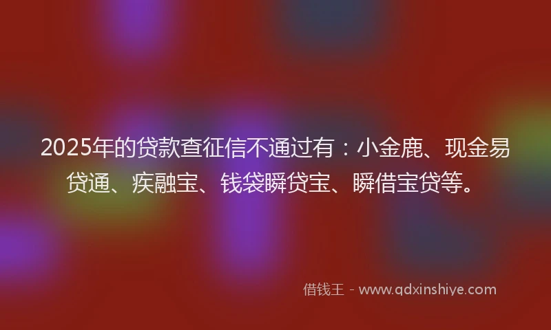 2025年的贷款查征信不通过有：小金鹿、现金易贷通、疾融宝、钱袋瞬贷宝、瞬借宝贷等。